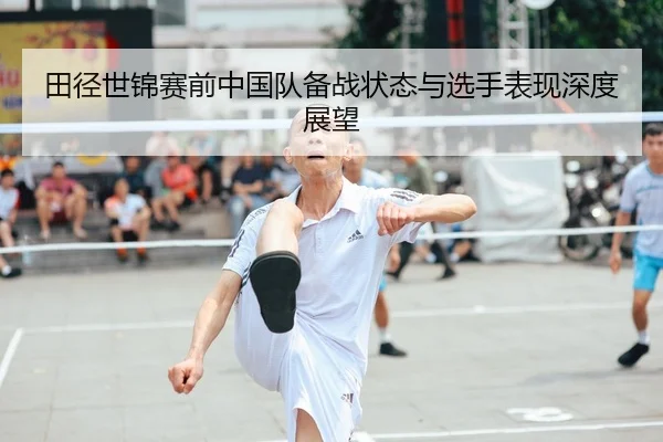 田径世锦赛前中国队备战状态与选手表现深度展望